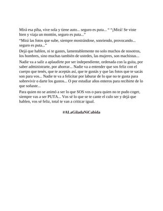 Mirá esa piba, vive sola y tiene auto... seguro es puta... “ “¡Mirá! Se viste
bien y viaja un montón, seguro es puta...”
“Mirá las fotos que sube, siempre mostrándose, sonriendo, provocando...
seguro es puta...”
Dejá que hablen, ni te gastes, lamentablemente no solo muchos de nosotros,
los hombres, sino muchas también de ustedes, las mujeres, son machistas...
Nadie va a salir a aplaudirte por ser independiente, ordenada con la guita, por
saber administrarte, por ahorrar... Nadie va a entender que sos feliz con el
cuerpo que tenés, que te aceptás así, que te gustás y que las fotos que te sacás
son para vos... Nadie te va a felicitar por laburar de lo que no te gusta para
sobrevivir o darte los gustos... O por estudiar años enteros para recibirte de lo
que soñaste...
Para quien no se animó a ser lo que SOS vos o para quien no te pudo coger,
siempre vas a ser PUTA... Vos sé lo que se te cante el culo ser y dejá que
hablen, vos sé feliz, total te van a criticar igual.
#ALaGiladaNiCabida
 