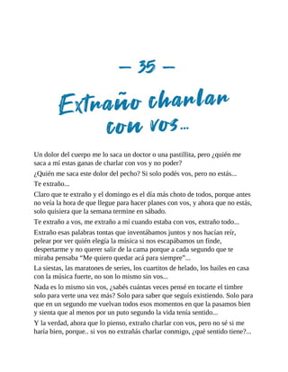 Un dolor del cuerpo me lo saca un doctor o una pastillita, pero ¿quién me
saca a mí estas ganas de charlar con vos y no poder?
¿Quién me saca este dolor del pecho? Si solo podés vos, pero no estás...
Te extraño...
Claro que te extraño y el domingo es el día más choto de todos, porque antes
no veía la hora de que llegue para hacer planes con vos, y ahora que no estás,
solo quisiera que la semana termine en sábado.
Te extraño a vos, me extraño a mí cuando estaba con vos, extraño todo...
Extraño esas palabras tontas que inventábamos juntos y nos hacían reír,
pelear por ver quién elegía la música si nos escapábamos un finde,
despertarme y no querer salir de la cama porque a cada segundo que te
miraba pensaba “Me quiero quedar acá para siempre”...
La siestas, las maratones de series, los cuartitos de helado, los bailes en casa
con la música fuerte, no son lo mismo sin vos...
Nada es lo mismo sin vos, ¿sabés cuántas veces pensé en tocarte el timbre
solo para verte una vez más? Solo para saber que seguís existiendo. Solo para
que en un segundo me vuelvan todos esos momentos en que la pasamos bien
y sienta que al menos por un puto segundo la vida tenía sentido...
Y la verdad, ahora que lo pienso, extraño charlar con vos, pero no sé si me
haría bien, porque.. si vos no extrañás charlar conmigo, ¿qué sentido tiene?...
 