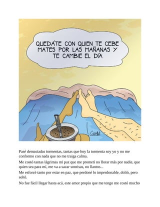 Pasé demasiadas tormentas, tantas que hoy la tormenta soy yo y no me
conformo con nada que no me traiga calma.
Me costó tantas lágrimas mi paz que me prometí no llorar más por nadie, que
quien sea para mí, me va a sacar sonrisas, no llantos...
Me esforcé tanto por estar en paz, que perdoné lo imperdonable, dolió, pero
solté.
No fue fácil llegar hasta acá, este amor propio que me tengo me costó mucho
 