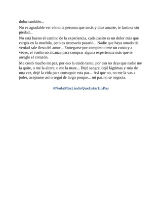 dolor también...
No es agradable ver cómo la persona que amás y dice amarte, te lastima sin
piedad...
No está bueno el camino de la experiencia, cada pasito es un dolor más que
cargás en la mochila, pero es necesario pasarlo... Nadie que haya amado de
verdad sale ileso del amor... Entregarse por completo tiene un costo y a
veces, el vuelto no alcanza para comprar alguna experiencia más que te
arregle el corazón.
Me costó mucho mi paz, por eso la cuido tanto, por eso no dejo que nadie me
la quite, o me la altere, o me la mate... Dejé sangre, dejé lágrimas y más de
una vez, dejé la vida para conseguir esta paz... Así que no, no me la vas a
joder, aceptame así o seguí de largo porque... mi paz no se negocia.
#NadaMásLindoQueEstarEnPaz
 
