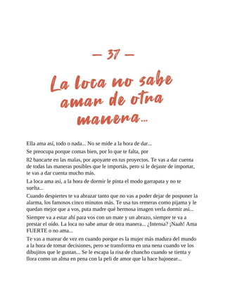 Ella ama así, todo o nada... No se mide a la hora de dar...
Se preocupa porque comas bien, por lo que te falta, por
82 bancarte en las malas, por apoyarte en tus proyectos. Te vas a dar cuenta
de todas las maneras posibles que le importás, pero si le dejaste de importar,
te vas a dar cuenta mucho más.
La loca ama así, a la hora de dormir le pinta el modo garrapata y no te
suelta...
Cuando despiertes te va abrazar tanto que no vas a poder dejar de posponer la
alarma, los famosos cinco minutos más. Te usa tus remeras como pijama y le
quedan mejor que a vos, puta madre qué hermosa imagen verla dormir así...
Siempre va a estar ahí para vos con un mate y un abrazo, siempre te va a
prestar el oído. La loca no sabe amar de otra manera... ¿Intensa? ¡Naah! Ama
FUERTE o no ama...
Te vas a marear de vez en cuando porque es la mujer más madura del mundo
a la hora de tomar decisiones, pero se transforma en una nena cuando ve los
dibujitos que le gustan... Se le escapa la risa de chancho cuando se tienta y
llora como un alma en pena con la peli de amor que la hace bajonear...
 