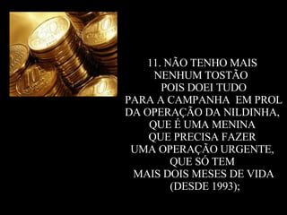 11. NÃO TENHO MAIS  NENHUM TOSTÃO  POIS DOEI TUDO PARA A CAMPANHA  EM PROL  DA OPERAÇÃO DA NILDINHA,  QUE É UMA MENINA  QUE PRECISA FAZER  UMA OPERAÇÃO URGENTE,  QUE SÓ TEM  MAIS DOIS MESES DE VIDA (DESDE 1993); 