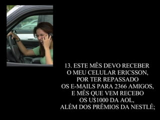 13. ESTE MÊS DEVO RECEBER  O MEU CELULAR ERICSSON, POR TER REPASSADO  OS E-MAILS PARA 2366 AMIGOS, E MÊS QUE VEM RECEBO  OS U$1000 DA AOL,  ALÉM DOS PRÊMIOS DA NESTLÉ; 