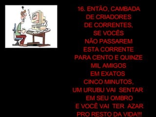 16. ENTÃO, CAMBADA  DE CRIADORES  DE CORRENTES,  SE VOCÊS  NÃO PASSAREM  ESTA CORRENTE  PARA CENTO E QUINZE  MIL AMIGOS  EM EXATOS  CINCO MINUTOS,  UM URUBU VAI  SENTAR  EM SEU OMBRO E VOCÊ VAI  TER  AZAR PRO RESTO DA VIDA!!! 