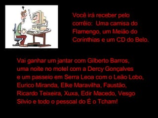 Você irá receber pelo  corrêio:  Uma camisa do Flamengo, um Meião do Corínthias e um CD do Belo. Vai ganhar um jantar com Gilberto Barros, uma noite no motel com a Dercy Gonçalves e um passeio em Serra Leoa com o Leão Lobo, Eurico Miranda, Elke Maravilha, Faustão, Ricardo Teixeira, Xuxa, Edir Macedo, Vesgo Silvio e todo o pessoal do É o Tcham! 
