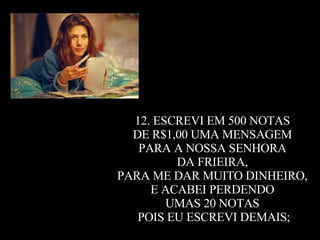 12. ESCREVI EM 500 NOTAS  DE R$1,00 UMA MENSAGEM  PARA A NOSSA SENHORA  DA FRIEIRA,  PARA ME DAR MUITO DINHEIRO,  E ACABEI PERDENDO  UMAS 20 NOTAS  POIS EU ESCREVI DEMAIS; 