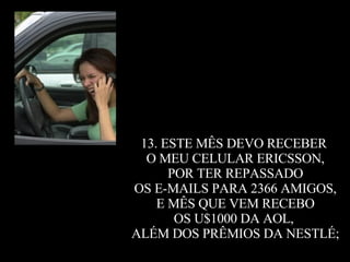 13. ESTE MÊS DEVO RECEBER  O MEU CELULAR ERICSSON, POR TER REPASSADO  OS E-MAILS PARA 2366 AMIGOS, E MÊS QUE VEM RECEBO  OS U$1000 DA AOL,  ALÉM DOS PRÊMIOS DA NESTLÉ; 