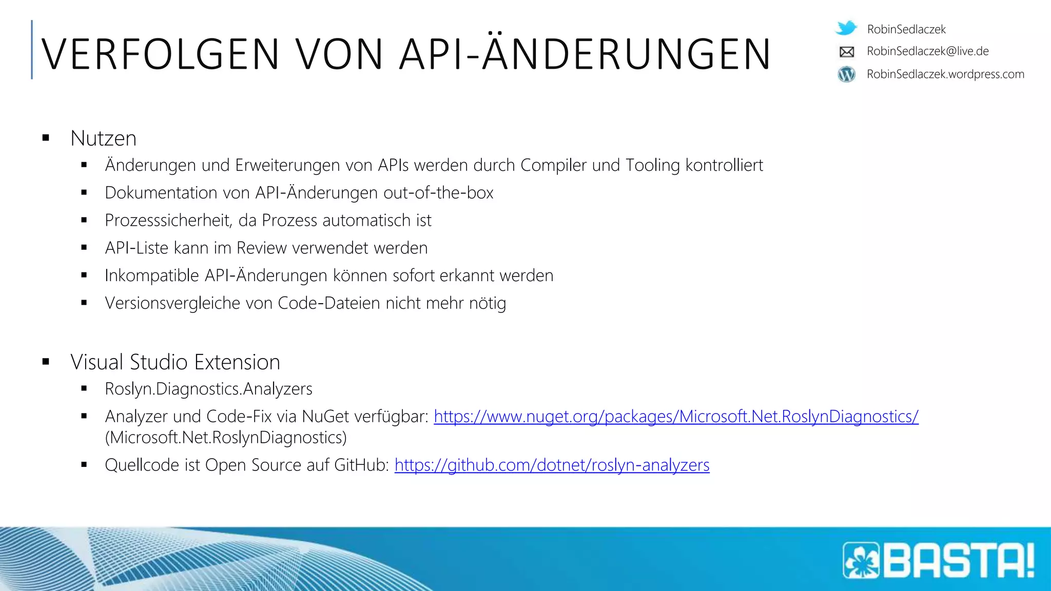 RobinSedlaczek
RobinSedlaczek.wordpress.com
RobinSedlaczek@live.de
VERFOLGEN VON API-ÄNDERUNGEN
 Nutzen
 Änderungen und Erweiterungen von APIs werden durch Compiler und Tooling kontrolliert
 Dokumentation von API-Änderungen out-of-the-box
 Prozesssicherheit, da Prozess automatisch ist
 API-Liste kann im Review verwendet werden
 Inkompatible API-Änderungen können sofort erkannt werden
 Versionsvergleiche von Code-Dateien nicht mehr nötig
 Visual Studio Extension
 Roslyn.Diagnostics.Analyzers
 Analyzer und Code-Fix via NuGet verfügbar: https://www.nuget.org/packages/Microsoft.Net.RoslynDiagnostics/
(Microsoft.Net.RoslynDiagnostics)
 Quellcode ist Open Source auf GitHub: https://github.com/dotnet/roslyn-analyzers
 