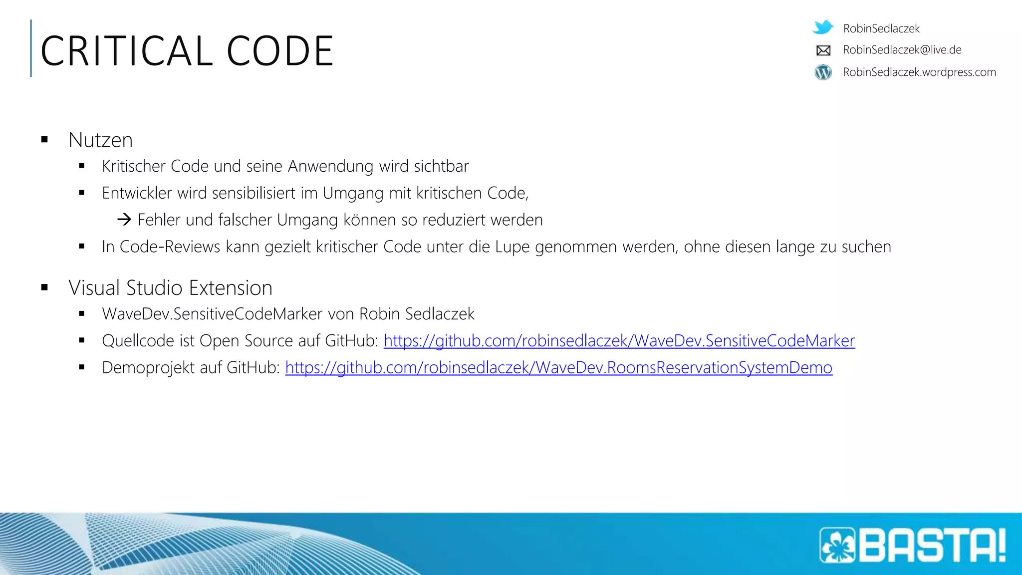 RobinSedlaczek
RobinSedlaczek.wordpress.com
RobinSedlaczek@live.de
CRITICAL CODE
 Nutzen
 Kritischer Code und seine Anwendung wird sichtbar
 Entwickler wird sensibilisiert im Umgang mit kritischen Code,
 Fehler und falscher Umgang können so reduziert werden
 In Code-Reviews kann gezielt kritischer Code unter die Lupe genommen werden, ohne diesen lange zu suchen
 Visual Studio Extension
 WaveDev.SensitiveCodeMarker von Robin Sedlaczek
 Quellcode ist Open Source auf GitHub: https://github.com/robinsedlaczek/WaveDev.SensitiveCodeMarker
 Demoprojekt auf GitHub: https://github.com/robinsedlaczek/WaveDev.RoomsReservationSystemDemo
 