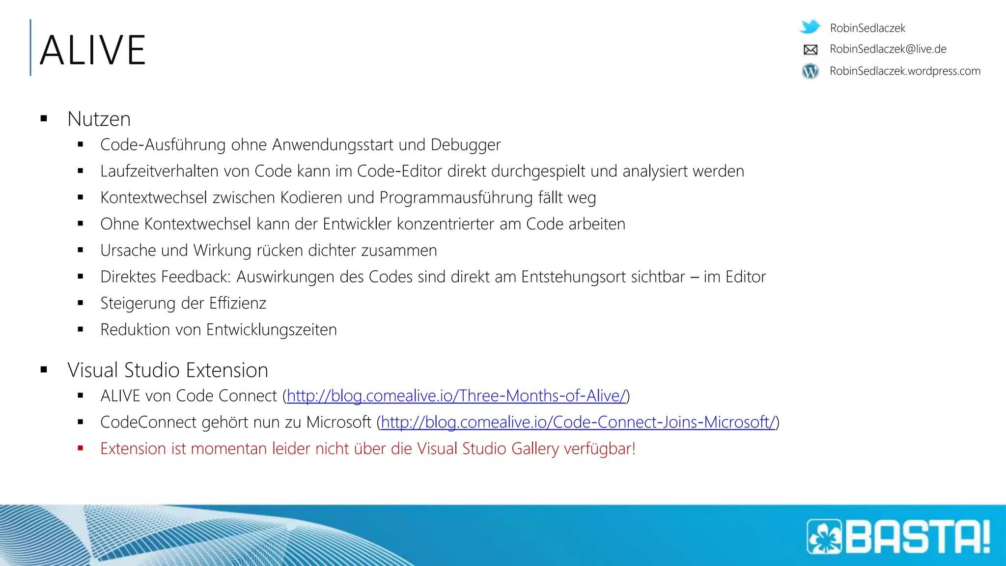 RobinSedlaczek
RobinSedlaczek.wordpress.com
RobinSedlaczek@live.de
ALIVE
 Nutzen
 Code-Ausführung ohne Anwendungsstart und Debugger
 Laufzeitverhalten von Code kann im Code-Editor direkt durchgespielt und analysiert werden
 Kontextwechsel zwischen Kodieren und Programmausführung fällt weg
 Ohne Kontextwechsel kann der Entwickler konzentrierter am Code arbeiten
 Ursache und Wirkung rücken dichter zusammen
 Direktes Feedback: Auswirkungen des Codes sind direkt am Entstehungsort sichtbar – im Editor
 Steigerung der Effizienz
 Reduktion von Entwicklungszeiten
 Visual Studio Extension
 ALIVE von Code Connect (http://blog.comealive.io/Three-Months-of-Alive/)
 CodeConnect gehört nun zu Microsoft (http://blog.comealive.io/Code-Connect-Joins-Microsoft/)
 Extension ist momentan leider nicht über die Visual Studio Gallery verfügbar!
 