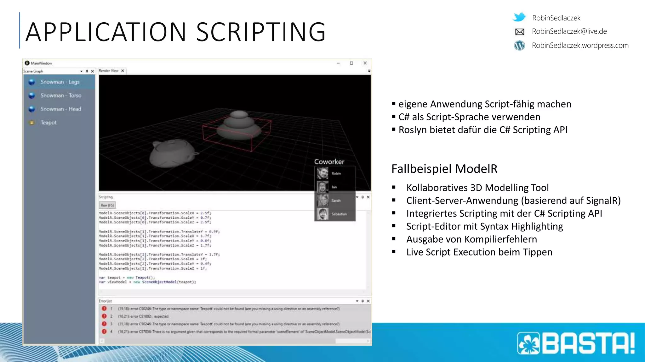 RobinSedlaczek
RobinSedlaczek.wordpress.com
RobinSedlaczek@live.de
APPLICATION SCRIPTING
 eigene Anwendung Script-fähig machen
 C# als Script-Sprache verwenden
 Roslyn bietet dafür die C# Scripting API
Fallbeispiel ModelR
 Kollaboratives 3D Modelling Tool
 Client-Server-Anwendung (basierend auf SignalR)
 Integriertes Scripting mit der C# Scripting API
 Script-Editor mit Syntax Highlighting
 Ausgabe von Kompilierfehlern
 Live Script Execution beim Tippen
 