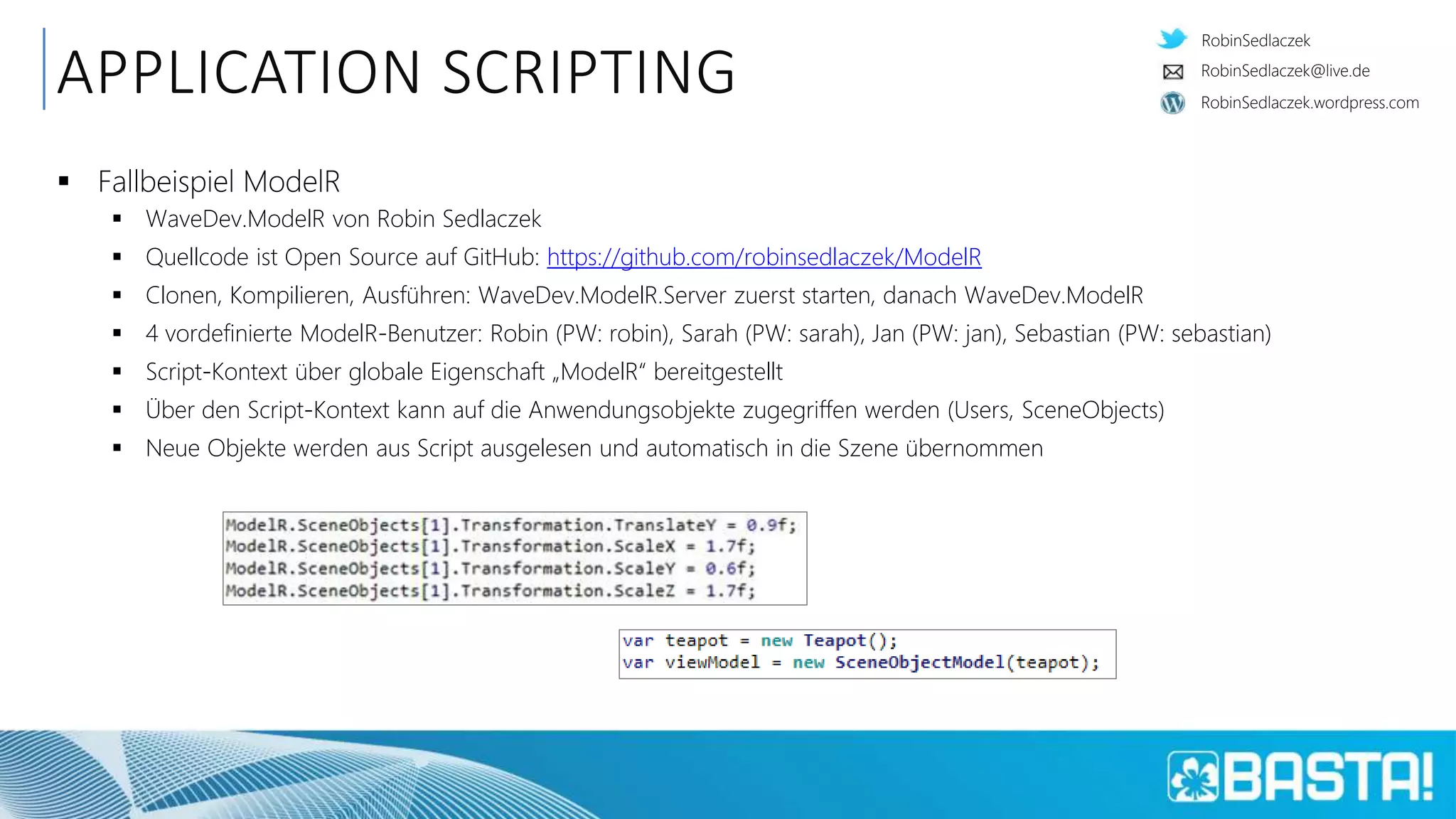 RobinSedlaczek
RobinSedlaczek.wordpress.com
RobinSedlaczek@live.de
APPLICATION SCRIPTING
 Fallbeispiel ModelR
 WaveDev.ModelR von Robin Sedlaczek
 Quellcode ist Open Source auf GitHub: https://github.com/robinsedlaczek/ModelR
 Clonen, Kompilieren, Ausführen: WaveDev.ModelR.Server zuerst starten, danach WaveDev.ModelR
 4 vordefinierte ModelR-Benutzer: Robin (PW: robin), Sarah (PW: sarah), Jan (PW: jan), Sebastian (PW: sebastian)
 Script-Kontext über globale Eigenschaft „ModelR“ bereitgestellt
 Über den Script-Kontext kann auf die Anwendungsobjekte zugegriffen werden (Users, SceneObjects)
 Neue Objekte werden aus Script ausgelesen und automatisch in die Szene übernommen
 