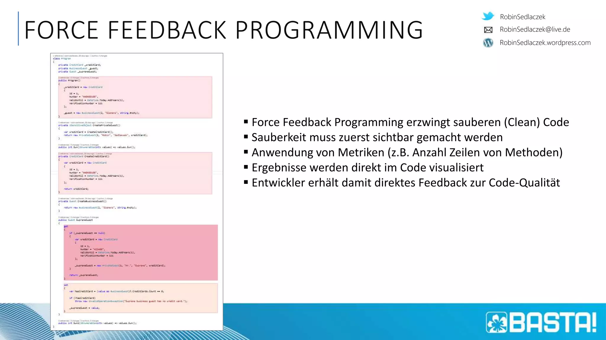 RobinSedlaczek
RobinSedlaczek.wordpress.com
RobinSedlaczek@live.de
FORCE FEEDBACK PROGRAMMING
 Force Feedback Programming erzwingt sauberen (Clean) Code
 Sauberkeit muss zuerst sichtbar gemacht werden
 Anwendung von Metriken (z.B. Anzahl Zeilen von Methoden)
 Ergebnisse werden direkt im Code visualisiert
 Entwickler erhält damit direktes Feedback zur Code-Qualität
 