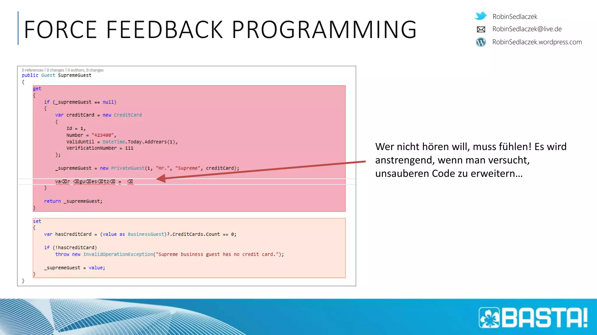 RobinSedlaczek
RobinSedlaczek.wordpress.com
RobinSedlaczek@live.de
FORCE FEEDBACK PROGRAMMING
Wer nicht hören will, muss fühlen! Es wird
anstrengend, wenn man versucht,
unsauberen Code zu erweitern…
 