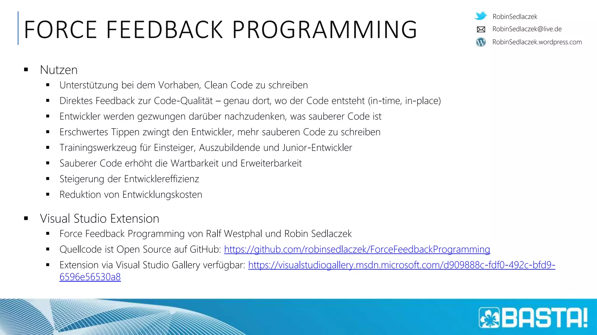 RobinSedlaczek
RobinSedlaczek.wordpress.com
RobinSedlaczek@live.de
FORCE FEEDBACK PROGRAMMING
 Nutzen
 Unterstützung bei dem Vorhaben, Clean Code zu schreiben
 Direktes Feedback zur Code-Qualität – genau dort, wo der Code entsteht (in-time, in-place)
 Entwickler werden gezwungen darüber nachzudenken, was sauberer Code ist
 Erschwertes Tippen zwingt den Entwickler, mehr sauberen Code zu schreiben
 Trainingswerkzeug für Einsteiger, Auszubildende und Junior-Entwickler
 Sauberer Code erhöht die Wartbarkeit und Erweiterbarkeit
 Steigerung der Entwicklereffizienz
 Reduktion von Entwicklungskosten
 Visual Studio Extension
 Force Feedback Programming von Ralf Westphal und Robin Sedlaczek
 Quellcode ist Open Source auf GitHub: https://github.com/robinsedlaczek/ForceFeedbackProgramming
 Extension via Visual Studio Gallery verfügbar: https://visualstudiogallery.msdn.microsoft.com/d909888c-fdf0-492c-bfd9-
6596e56530a8
 