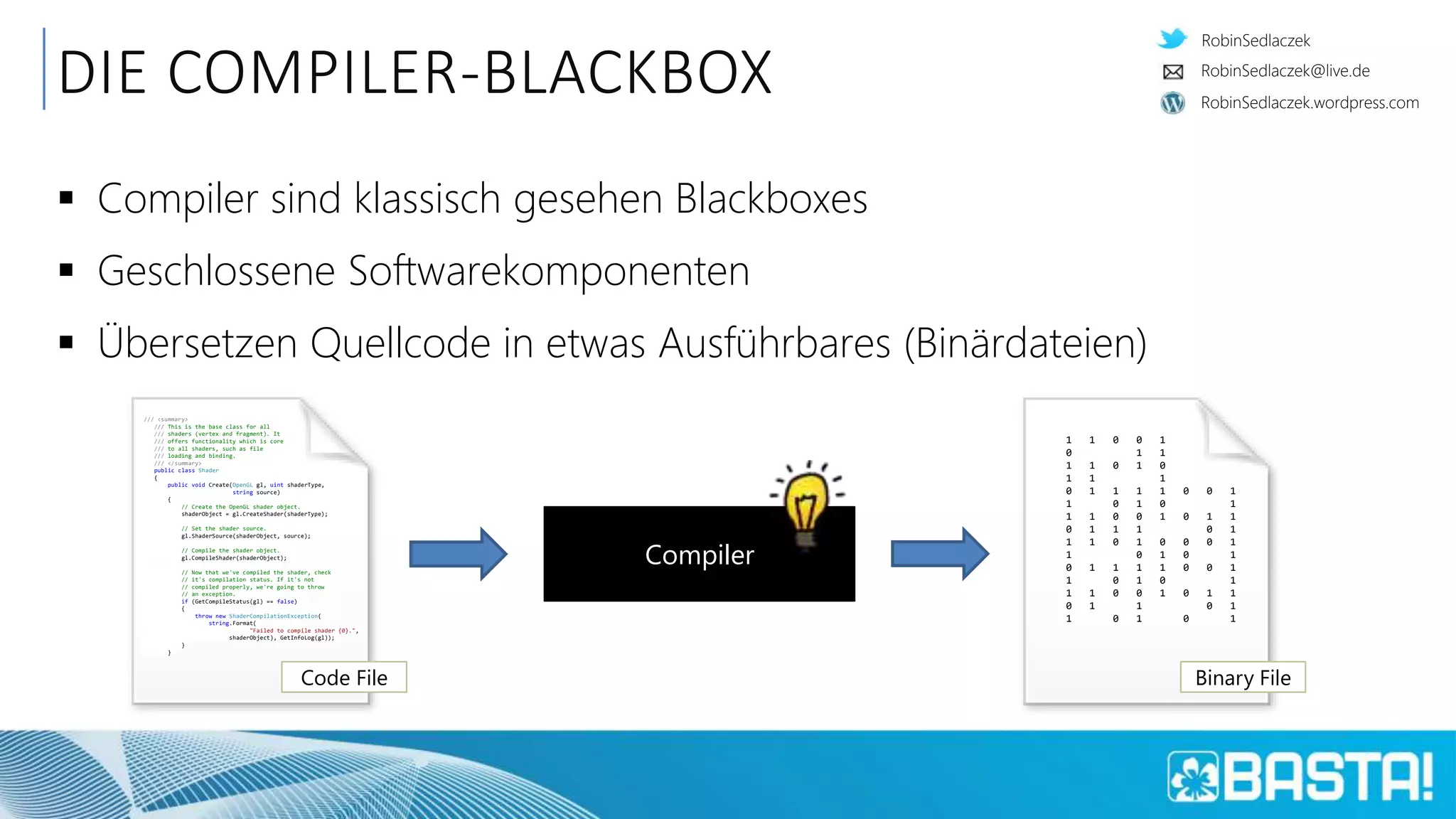 RobinSedlaczek
RobinSedlaczek.wordpress.com
RobinSedlaczek@live.de
DIE COMPILER-BLACKBOX
 Compiler sind klassisch gesehen Blackboxes
 Geschlossene Softwarekomponenten
 Übersetzen Quellcode in etwas Ausführbares (Binärdateien)
Compiler
/// <summary>
/// This is the base class for all
/// shaders (vertex and fragment). It
/// offers functionality which is core
/// to all shaders, such as file
/// loading and binding.
/// </summary>
public class Shader
{
public void Create(OpenGL gl, uint shaderType,
string source)
{
// Create the OpenGL shader object.
shaderObject = gl.CreateShader(shaderType);
// Set the shader source.
gl.ShaderSource(shaderObject, source);
// Compile the shader object.
gl.CompileShader(shaderObject);
// Now that we've compiled the shader, check
// it's compilation status. If it's not
// compiled properly, we're going to throw
// an exception.
if (GetCompileStatus(gl) == false)
{
throw new ShaderCompilationException(
string.Format(
"Failed to compile shader {0}.",
shaderObject), GetInfoLog(gl));
}
}
Code File
1 1 0 0 1
0 1 1
1 1 0 1 0
1 1 1
0 1 1 1 1 0 0 1
1 0 1 0 1
1 1 0 0 1 0 1 1
0 1 1 1 0 1
1 1 0 1 0 0 0 1
1 0 1 0 1
0 1 1 1 1 0 0 1
1 0 1 0 1
1 1 0 0 1 0 1 1
0 1 1 0 1
1 0 1 0 1
Binary File
 