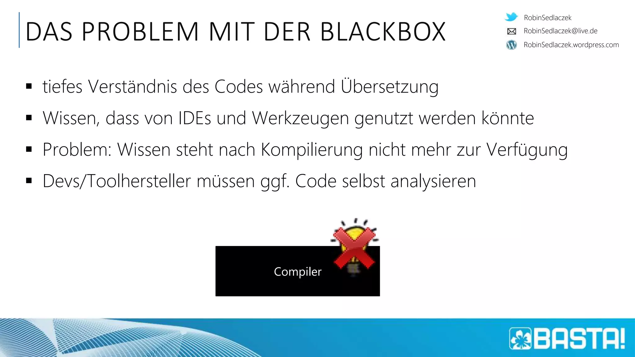 RobinSedlaczek
RobinSedlaczek.wordpress.com
RobinSedlaczek@live.de
DAS PROBLEM MIT DER BLACKBOX
 tiefes Verständnis des Codes während Übersetzung
 Wissen, dass von IDEs und Werkzeugen genutzt werden könnte
 Problem: Wissen steht nach Kompilierung nicht mehr zur Verfügung
 Devs/Toolhersteller müssen ggf. Code selbst analysieren
Compiler
 