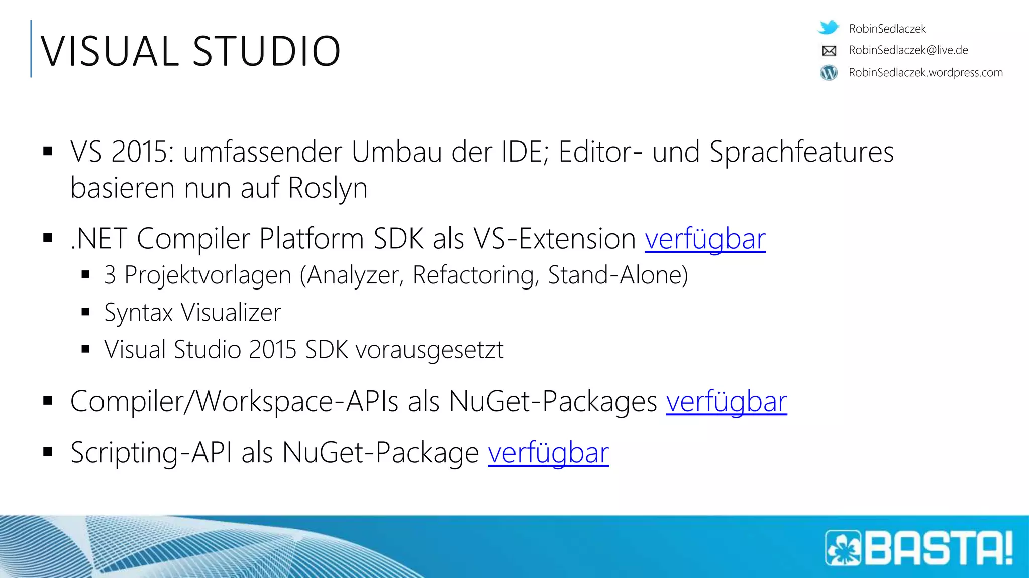RobinSedlaczek
RobinSedlaczek.wordpress.com
RobinSedlaczek@live.de
VISUAL STUDIO
 VS 2015: umfassender Umbau der IDE; Editor- und Sprachfeatures
basieren nun auf Roslyn
 .NET Compiler Platform SDK als VS-Extension verfügbar
 3 Projektvorlagen (Analyzer, Refactoring, Stand-Alone)
 Syntax Visualizer
 Visual Studio 2015 SDK vorausgesetzt
 Compiler/Workspace-APIs als NuGet-Packages verfügbar
 Scripting-API als NuGet-Package verfügbar
 