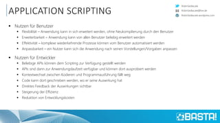 RobinSedlaczek
RobinSedlaczek.wordpress.com
RobinSedlaczek@live.de
APPLICATION SCRIPTING
 Nutzen für Benutzer
 Flexibilität – Anwendung kann in sich erweitert werden, ohne Neukompilierung durch den Benutzer
 Erweiterbarkeit – Anwendung kann von allen Benutzer beliebig erweitert werden
 Effektivität – komplexe wiederkehrende Prozesse können vom Benutzer automatisiert werden
 Anpassbarkeit – ein Nutzer kann sich die Anwendung nach seinen Vorstellungen/Vorgaben anpassen
 Nutzen für Entwickler
 Beliebige APIs können dem Scripting zur Verfügung gestellt werden
 APIs sind dann zur Anwendungslaufzeit verfügbar und können dort ausprobiert werden
 Kontextwechsel zwischen Kodieren und Programmausführung fällt weg
 Code kann dort geschrieben werden, wo er seine Auswirkung hat
 Direktes Feedback der Auswirkungen sichtbar
 Steigerung der Effizienz
 Reduktion von Entwicklungskosten
 
