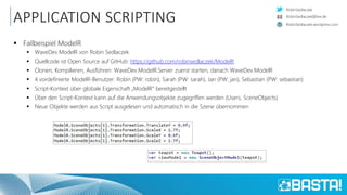 RobinSedlaczek
RobinSedlaczek.wordpress.com
RobinSedlaczek@live.de
APPLICATION SCRIPTING
 Fallbeispiel ModelR
 WaveDev.ModelR von Robin Sedlaczek
 Quellcode ist Open Source auf GitHub: https://github.com/robinsedlaczek/ModelR
 Clonen, Kompilieren, Ausführen: WaveDev.ModelR.Server zuerst starten, danach WaveDev.ModelR
 4 vordefinierte ModelR-Benutzer: Robin (PW: robin), Sarah (PW: sarah), Jan (PW: jan), Sebastian (PW: sebastian)
 Script-Kontext über globale Eigenschaft „ModelR“ bereitgestellt
 Über den Script-Kontext kann auf die Anwendungsobjekte zugegriffen werden (Users, SceneObjects)
 Neue Objekte werden aus Script ausgelesen und automatisch in die Szene übernommen
 