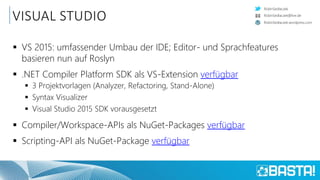 RobinSedlaczek
RobinSedlaczek.wordpress.com
RobinSedlaczek@live.de
VISUAL STUDIO
 VS 2015: umfassender Umbau der IDE; Editor- und Sprachfeatures
basieren nun auf Roslyn
 .NET Compiler Platform SDK als VS-Extension verfügbar
 3 Projektvorlagen (Analyzer, Refactoring, Stand-Alone)
 Syntax Visualizer
 Visual Studio 2015 SDK vorausgesetzt
 Compiler/Workspace-APIs als NuGet-Packages verfügbar
 Scripting-API als NuGet-Package verfügbar
 