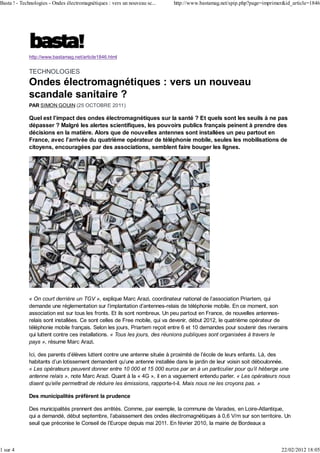Basta ! - Technologies - Ondes électromagnétiques : vers un nouveau sc...   http://www.bastamag.net/spip.php?page=imprimer&id_article=1846




             http://www.bastamag.net/article1846.html


             TECHNOLOGIES
             Ondes électromagnétiques : vers un nouveau
             scandale sanitaire ?
             PAR SIMON GOUIN (25 OCTOBRE 2011)

             Quel est l’impact des ondes électromagnétiques sur la santé ? Et quels sont les seuils à ne pas
             dépasser ? Malgré les alertes scientifiques, les pouvoirs publics français peinent à prendre des
             décisions en la matière. Alors que de nouvelles antennes sont installées un peu partout en
             France, avec l’arrivée du quatrième opérateur de téléphonie mobile, seules les mobilisations de
             citoyens, encouragées par des associations, semblent faire bouger les lignes.




             « On court derrière un TGV », explique Marc Arazi, coordinateur national de l’association Priartem, qui
             demande une réglementation sur l’implantation d’antennes-relais de téléphonie mobile. En ce moment, son
             association est sur tous les fronts. Et ils sont nombreux. Un peu partout en France, de nouvelles antennes-
             relais sont installées. Ce sont celles de Free mobile, qui va devenir, début 2012, le quatrième opérateur de
             téléphonie mobile français. Selon les jours, Priartem reçoit entre 6 et 10 demandes pour soutenir des riverains
             qui luttent contre ces installations. « Tous les jours, des réunions publiques sont organisées à travers le
             pays », résume Marc Arazi.

             Ici, des parents d’élèves luttent contre une antenne située à proximité de l’école de leurs enfants. Là, des
             habitants d’un lotissement demandent qu’une antenne installée dans le jardin de leur voisin soit déboulonnée.
             « Les opérateurs peuvent donner entre 10 000 et 15 000 euros par an à un particulier pour qu’il héberge une
             antenne relais », note Marc Arazi. Quant à la « 4G », il en a vaguement entendu parler. « Les opérateurs nous
             disent qu’elle permettrait de réduire les émissions, rapporte-t-il. Mais nous ne les croyons pas. »

             Des municipalités préfèrent la prudence

             Des municipalités prennent des arrêtés. Comme, par exemple, la commune de Varades, en Loire-Atlantique,
             qui a demandé, début septembre, l’abaissement des ondes électromagnétiques à 0,6 V/m sur son territoire. Un
             seuil que préconise le Conseil de l’Europe depuis mai 2011. En février 2010, la mairie de Bordeaux a



1 sur 4                                                                                                                  22/02/2012 18:05
 