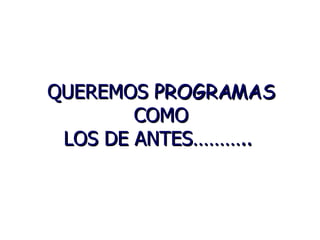 QUEREMOS PROGRAMAS COMO LOS DE ANTES………..