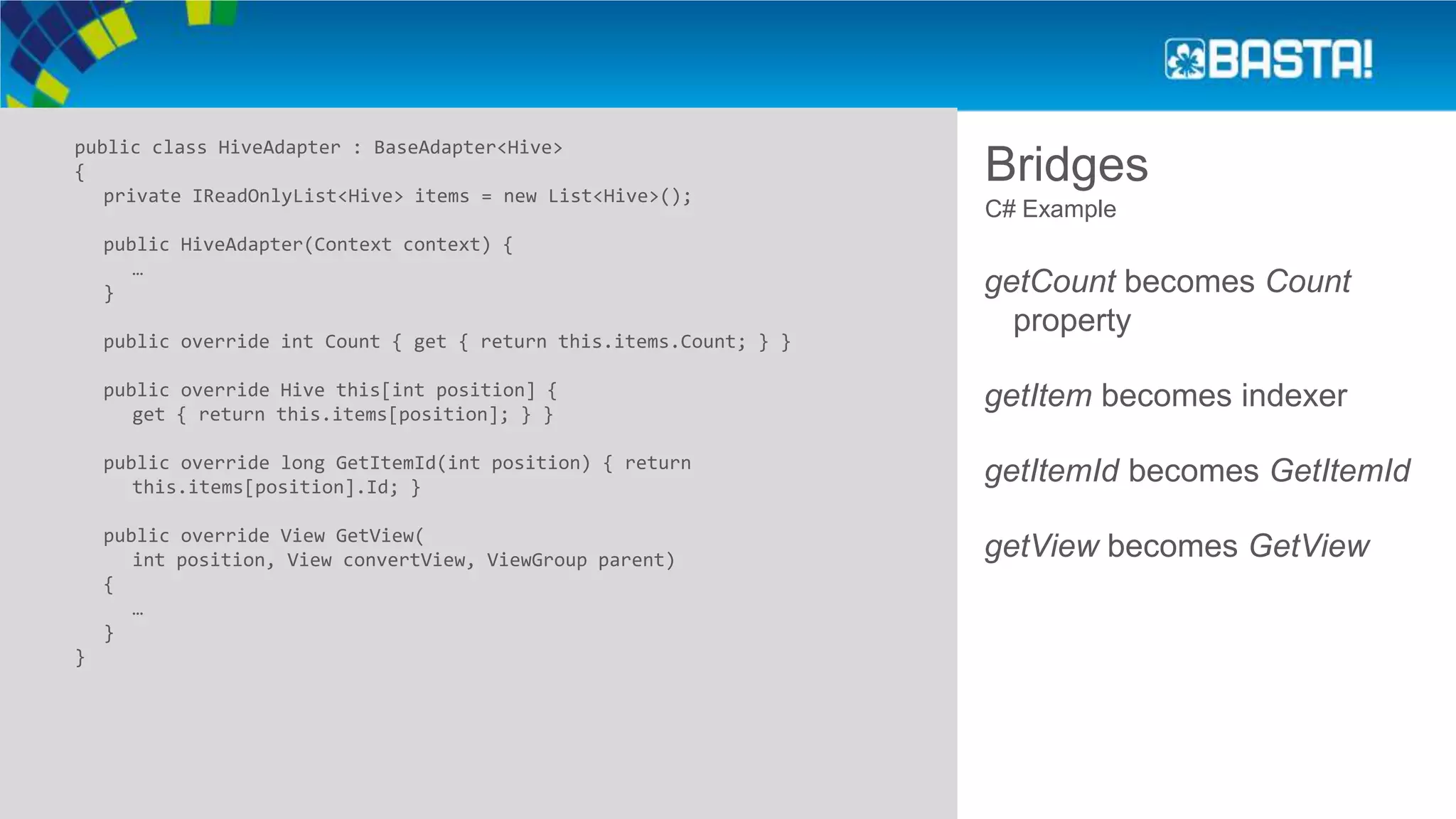 Bridges
public class HiveAdapter : BaseAdapter<Hive>
{
private IReadOnlyList<Hive> items = new List<Hive>();
public HiveAdapter(Context context) {
…
}
public override int Count { get { return this.items.Count; } }
public override Hive this[int position] {
get { return this.items[position]; } }
public override long GetItemId(int position) { return
this.items[position].Id; }
public override View GetView(
int position, View convertView, ViewGroup parent)
{
…
}
}
C# Example
getCount becomes Count
property
getItem becomes indexer
getItemId becomes GetItemId
getView becomes GetView
 
