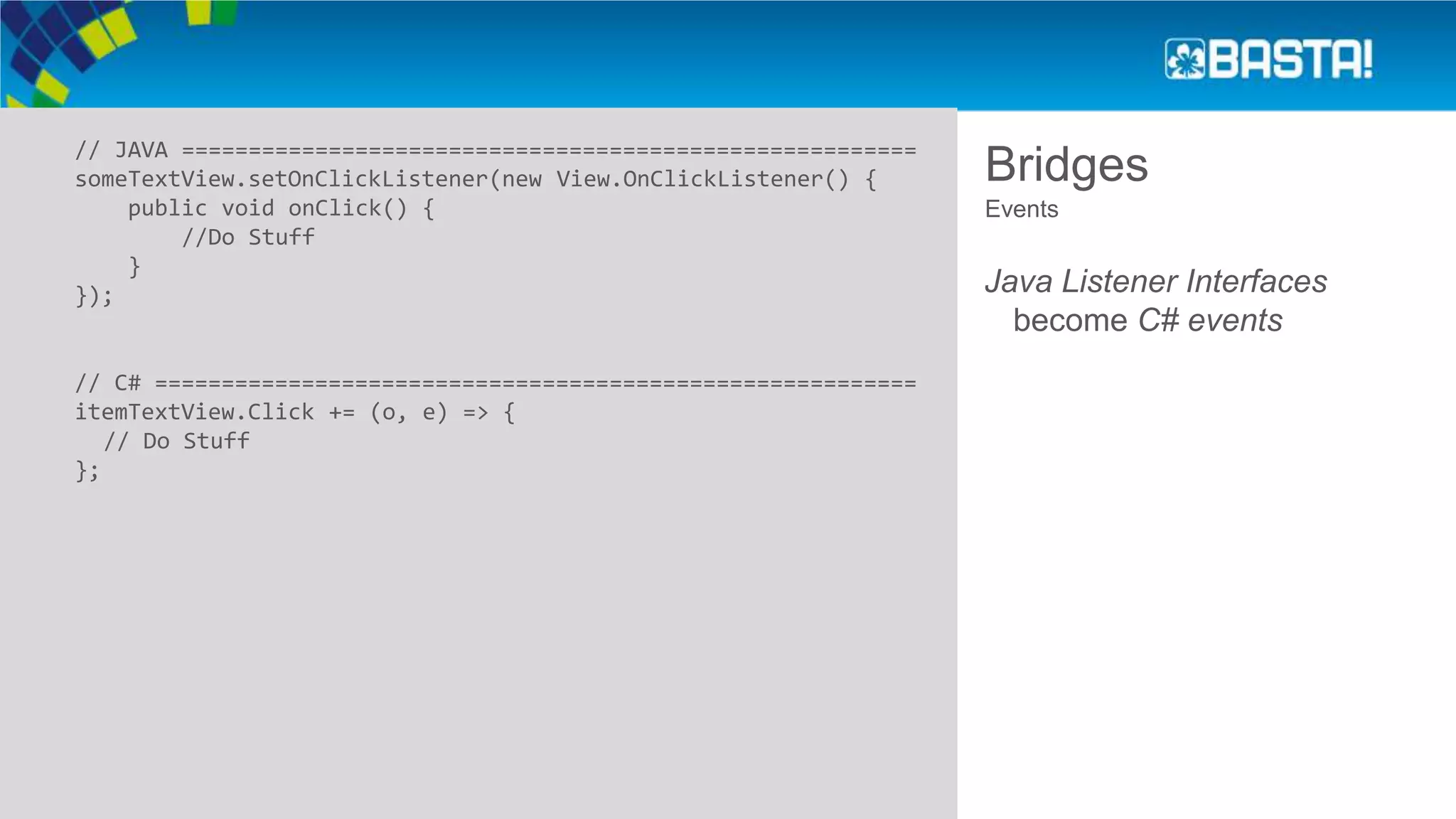 Bridges// JAVA =======================================================
someTextView.setOnClickListener(new View.OnClickListener() {
public void onClick() {
//Do Stuff
}
});
// C# =========================================================
itemTextView.Click += (o, e) => {
// Do Stuff
};
Events
Java Listener Interfaces
become C# events
 