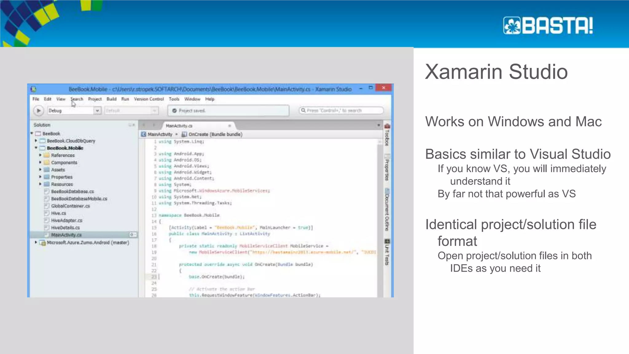 Xamarin Studio
Works on Windows and Mac
Basics similar to Visual Studio
If you know VS, you will immediately
understand it
By far not that powerful as VS
Identical project/solution file
format
Open project/solution files in both
IDEs as you need it
 