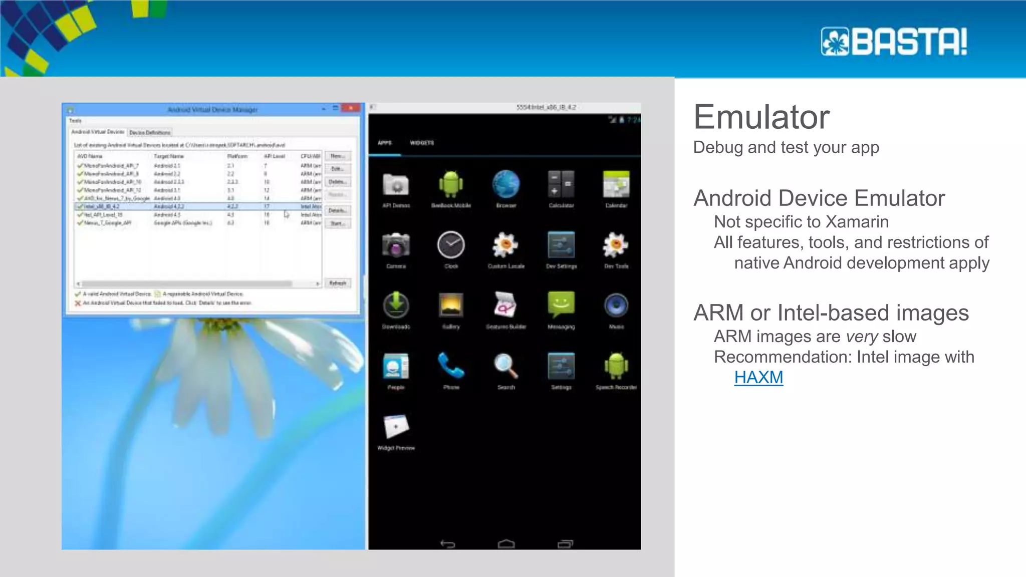 Emulator
Debug and test your app
Android Device Emulator
Not specific to Xamarin
All features, tools, and restrictions of
native Android development apply
ARM or Intel-based images
ARM images are very slow
Recommendation: Intel image with
HAXM
 
