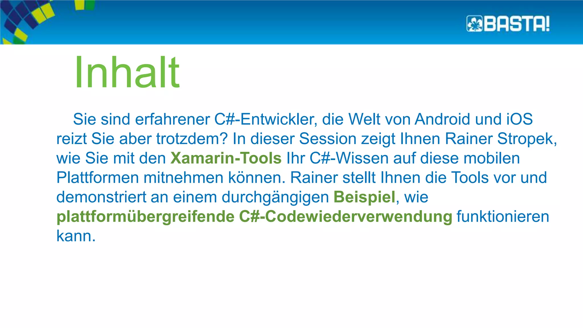 Inhalt
Sie sind erfahrener C#-Entwickler, die Welt von Android und iOS
reizt Sie aber trotzdem? In dieser Session zeigt Ihnen Rainer Stropek,
wie Sie mit den Xamarin-Tools Ihr C#-Wissen auf diese mobilen
Plattformen mitnehmen können. Rainer stellt Ihnen die Tools vor und
demonstriert an einem durchgängigen Beispiel, wie
plattformübergreifende C#-Codewiederverwendung funktionieren
kann.
 