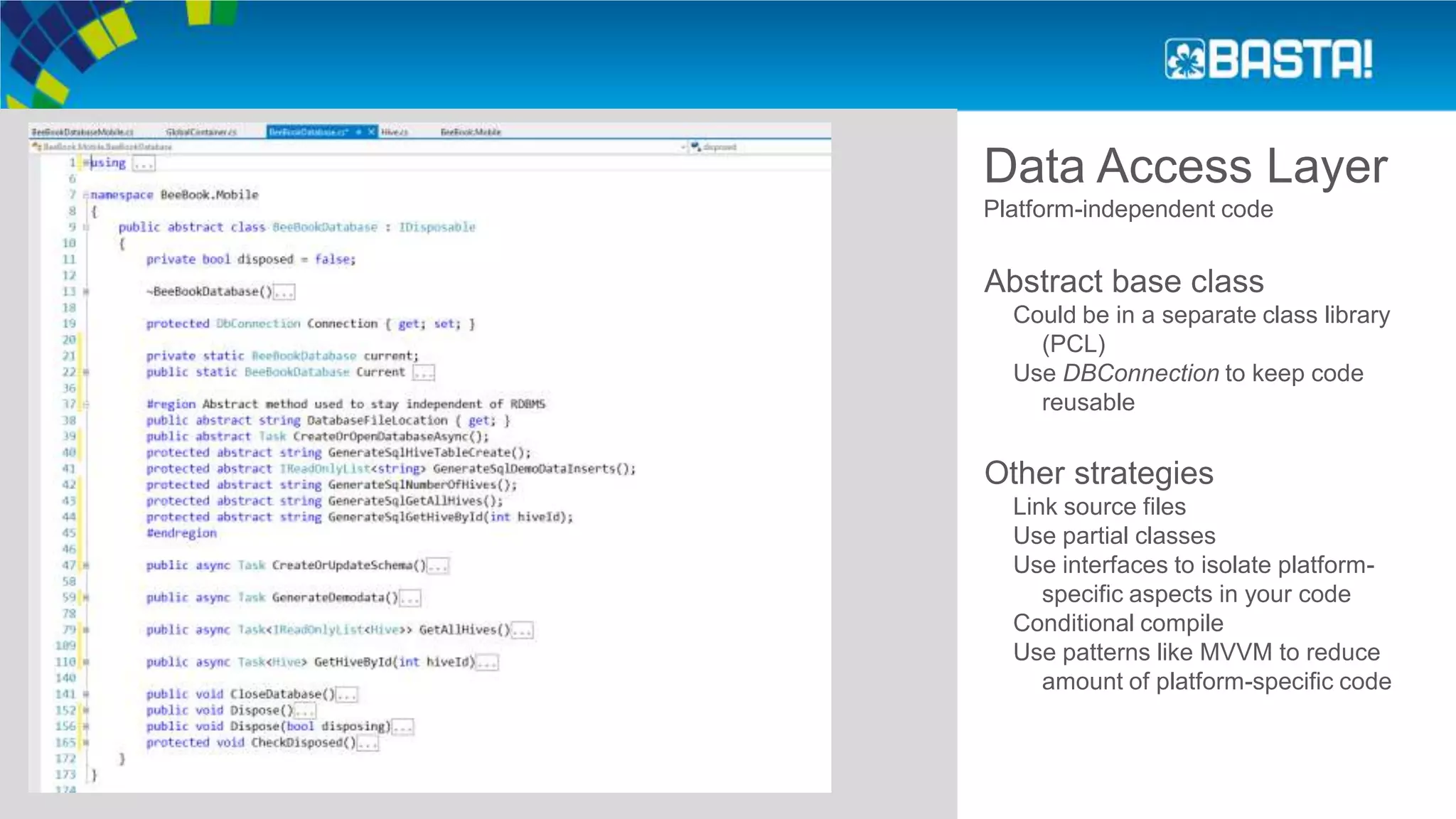 Data Access Layer
Platform-independent code
Abstract base class
Could be in a separate class library
(PCL)
Use DBConnection to keep code
reusable
Other strategies
Link source files
Use partial classes
Use interfaces to isolate platform-
specific aspects in your code
Conditional compile
Use patterns like MVVM to reduce
amount of platform-specific code
 