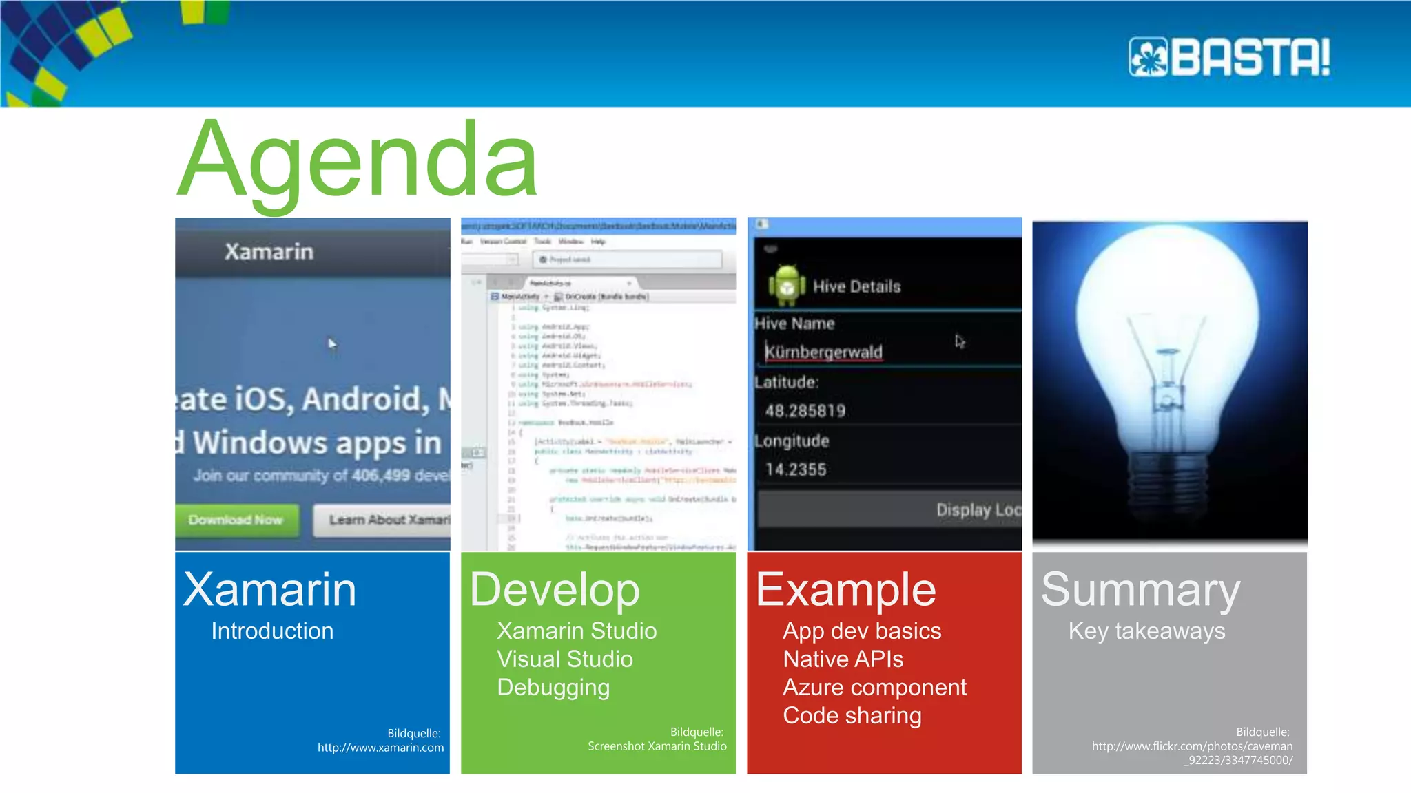 Xamarin
Introduction
Agenda
Develop
Xamarin Studio
Visual Studio
Debugging
Example
App dev basics
Native APIs
Azure component
Code sharing
Summary
Key takeaways
Bildquelle:
http://www.xamarin.com
Bildquelle:
Screenshot Xamarin Studio
Bildquelle:
http://www.flickr.com/photos/caveman
_92223/3347745000/
 