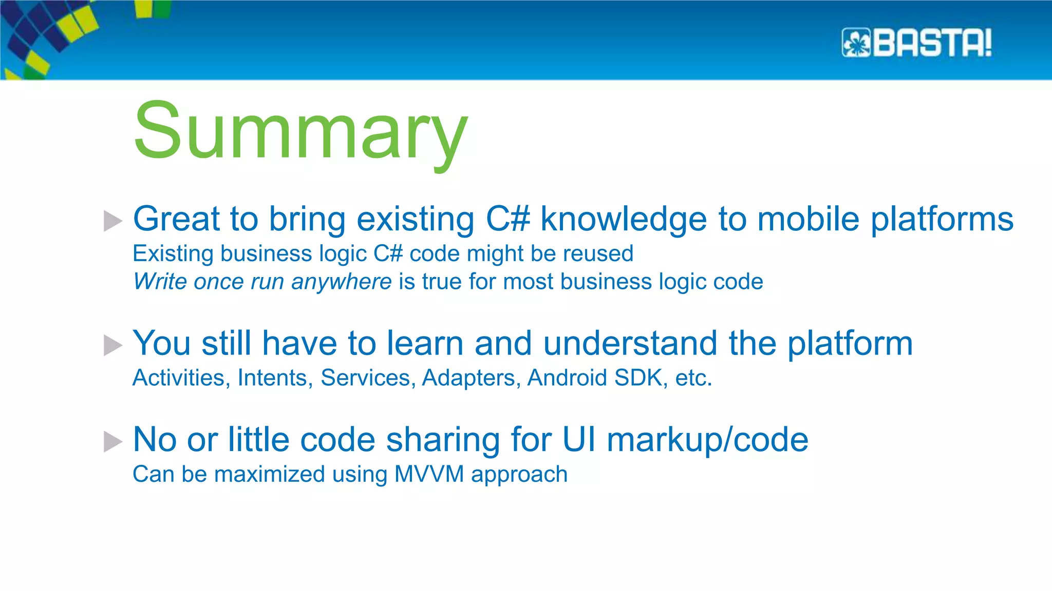 Summary
 Great to bring existing C# knowledge to mobile platforms
Existing business logic C# code might be reused
Write once run anywhere is true for most business logic code
 You still have to learn and understand the platform
Activities, Intents, Services, Adapters, Android SDK, etc.
 No or little code sharing for UI markup/code
Can be maximized using MVVM approach
 