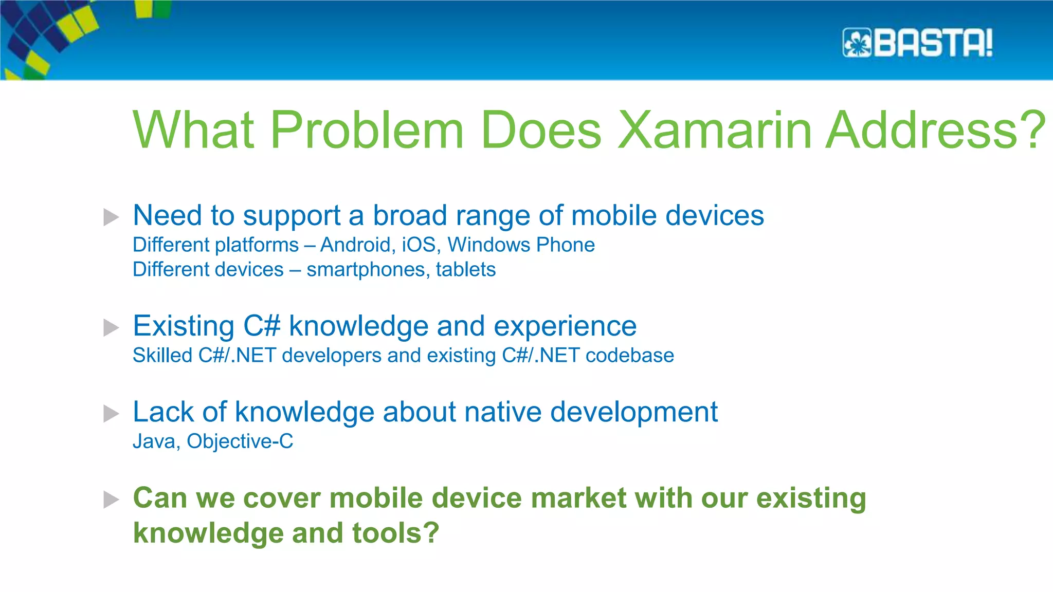 What Problem Does Xamarin Address?
 Need to support a broad range of mobile devices
Different platforms – Android, iOS, Windows Phone
Different devices – smartphones, tablets
 Existing C# knowledge and experience
Skilled C#/.NET developers and existing C#/.NET codebase
 Lack of knowledge about native development
Java, Objective-C
 Can we cover mobile device market with our existing
knowledge and tools?
 