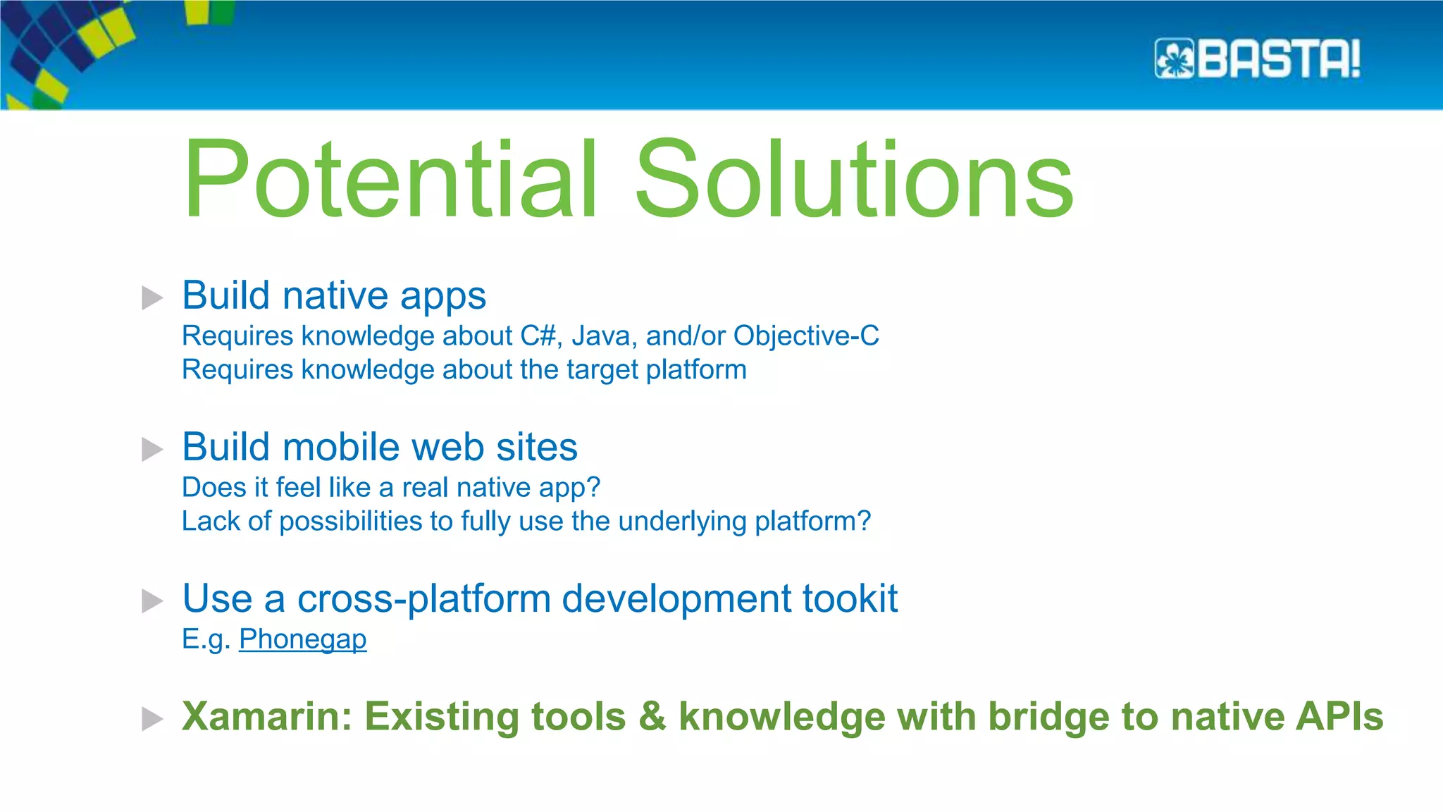 Potential Solutions
 Build native apps
Requires knowledge about C#, Java, and/or Objective-C
Requires knowledge about the target platform
 Build mobile web sites
Does it feel like a real native app?
Lack of possibilities to fully use the underlying platform?
 Use a cross-platform development tookit
E.g. Phonegap
 Xamarin: Existing tools & knowledge with bridge to native APIs
 