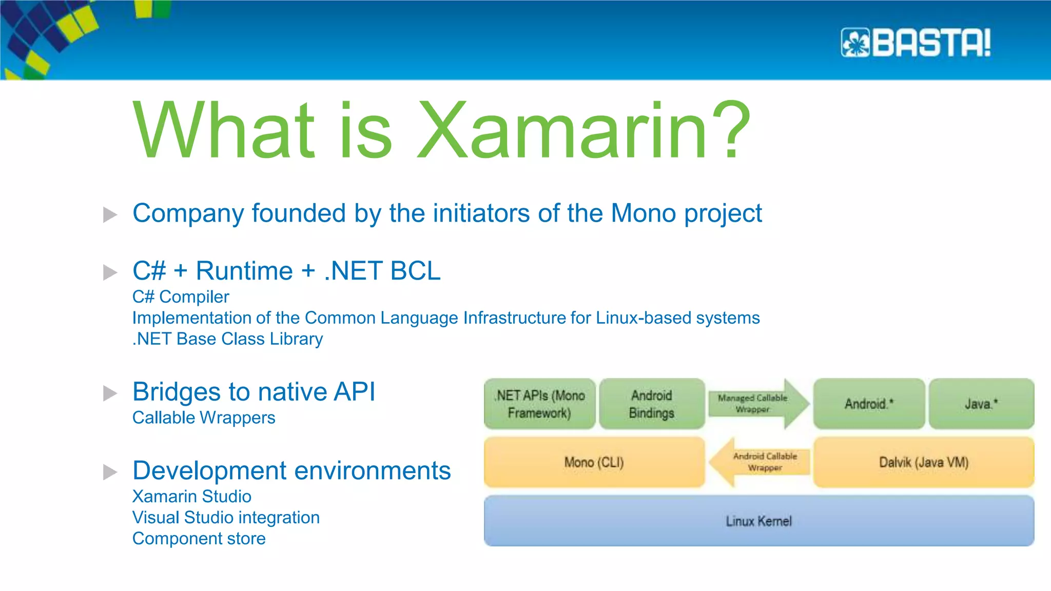 What is Xamarin?
 Company founded by the initiators of the Mono project
 C# + Runtime + .NET BCL
C# Compiler
Implementation of the Common Language Infrastructure for Linux-based systems
.NET Base Class Library
 Bridges to native API
Callable Wrappers
 Development environments
Xamarin Studio
Visual Studio integration
Component store
 