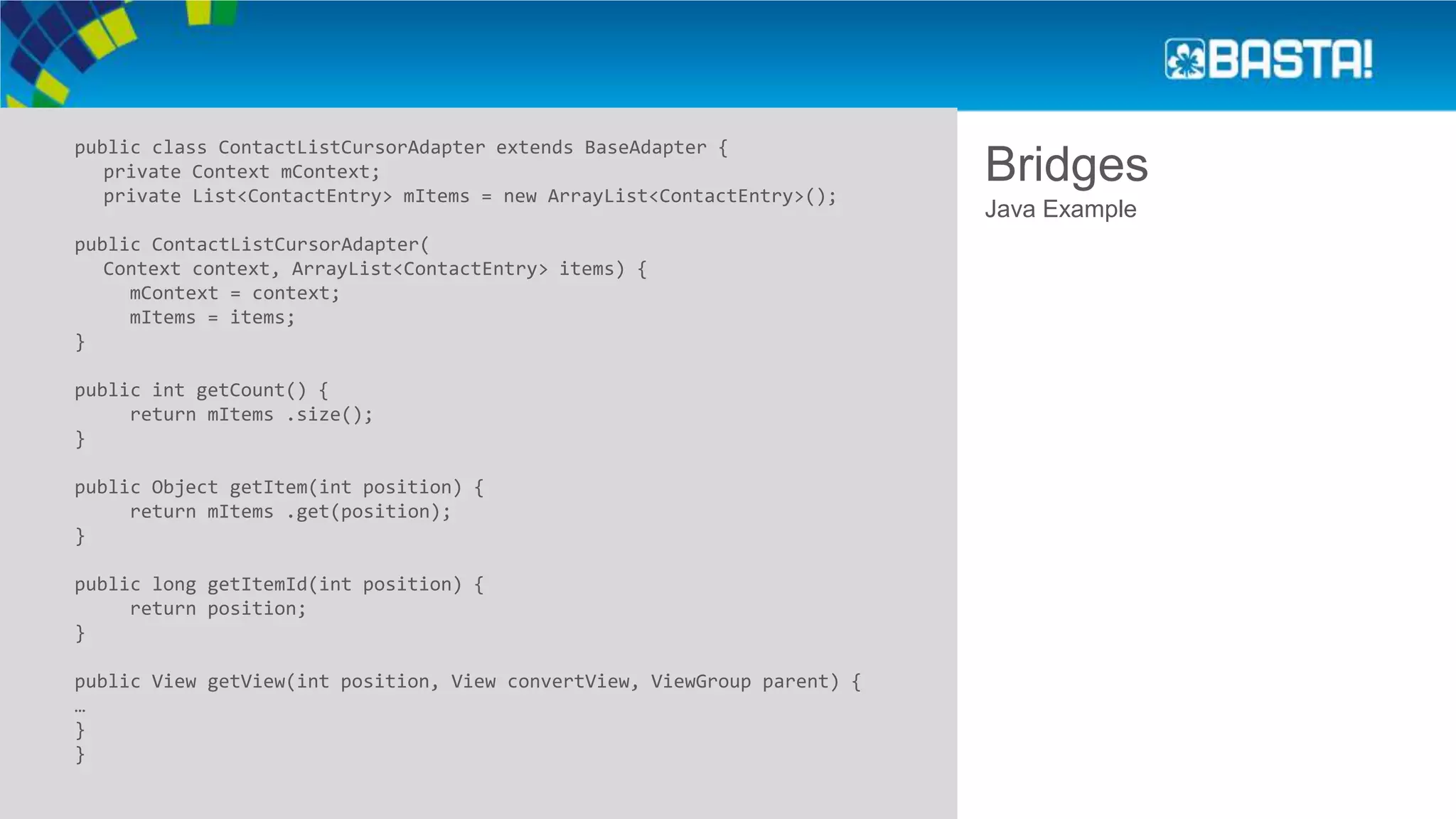 Bridges
public class ContactListCursorAdapter extends BaseAdapter {
private Context mContext;
private List<ContactEntry> mItems = new ArrayList<ContactEntry>();
public ContactListCursorAdapter(
Context context, ArrayList<ContactEntry> items) {
mContext = context;
mItems = items;
}
public int getCount() {
return mItems .size();
}
public Object getItem(int position) {
return mItems .get(position);
}
public long getItemId(int position) {
return position;
}
public View getView(int position, View convertView, ViewGroup parent) {
…
}
}
Java Example
 