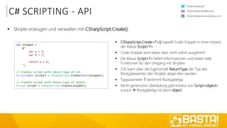 RobinSedlaczek
RobinSedlaczek.wordpress.com
RobinSedlaczek@live.de
C# SCRIPTING - API
 Skripte erzeugen und verwalten mit CSharpScript.Create():
var snippet =
@"
var a = 5;
var b = 7;
return a + b;
";
// Creates script with return type of int.
Script<int> script2 = CSharpScript.Create<int>(snippet);
// Creates script with return type of object.
Script script = CSharpScript.Create(snippet);
 CSharpScript.Create<T>() kapselt Code-Snippet in einer Instanz
der Klasse Script<T>
 Code-Snippet wird dabei aber nicht sofort ausgeführt
 Die Klasse Script<T> liefert Informationen und bietet viele
Funktionen für den Umgang mit Skripten
 Z.B. kann über die Eigenschaft ReturnType der Typ des
Rückgabewertes des Skriptes abgerufen werden
 Typparameter T bestimmt Rückgabetyp
 Nicht-generische Überladung gibt Instanz von Script<object>
zurück  Rückgabetyp ist dann object
 