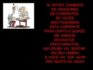 16. ENTÃO, CAMBADA  DE CRIADORES  DE CORRENTES,  SE VOCÊS  NÃO PASSAREM  ESTA CORRENTE  PARA CENTO E QUINZE  MIL AMIGOS  EM EXATOS  CINCO MINUTOS,  UM URUBU VAI  SENTAR  EM SEU OMBRO E VOCÊ VAI  TER  AZAR PRO RESTO DA VIDA!!! 