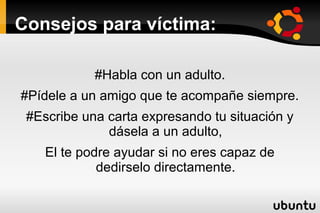 Consejos para víctima:

            #Habla con un adulto.
#Pídele a un amigo que te acompañe siempre.
 #Escribe una carta expresando tu situación y
              dásela a un adulto,
    El te podre ayudar si no eres capaz de
             dedirselo directamente.
 