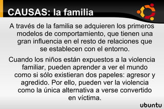 CAUSAS: la familia
A través de la familia se adquieren los primeros
  modelos de comportamiento, que tienen una
   gran influencia en el resto de relaciones que
           se establecen con el entorno.
Cuando los niños están expuestos a la violencia
   familiar, pueden aprender a ver el mundo
 como si sólo existieran dos papeles: agresor y
   agredido. Por ello, pueden ver la violencia
  como la única alternativa a verse convertido
                   en víctima.
 
