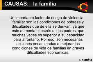CAUSAS: la familia

 Un importante factor de riesgo de violencia
  familiar son las condiciones de pobreza y
  dificultades que de ella se derivan, ya que
  esto aumenta el estrés de los padres, que
  muchas veces es superior a su capacidad
   para afrontarlo. Por eso, son necesarias
      acciones encaminadas a mejorar las
  condiciones de vida de familias en graves
            dificultades económicas.
 