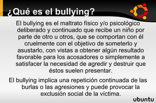 ¿Qué es el bullying?
  El bullying es el maltrato físico y/o psicológico
  deliberado y continuado que recibe un niño por
   parte de otro u otros, que se comportan con él
     cruelmente con el objetivo de someterlo y
   asustarlo, con vistas a obtener algún resultado
  favorable para los acosadores o simplemente a
  satisfacer la necesidad de agredir y destruir que
               éstos suelen presentar.
El bullying implica una repetición continuada de las
     burlas o las agresiones y puede provocar la
             exclusión social de la víctima.
 