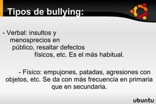 Tipos de bullying:

- Verbal: insultos y
   menosprecios en
   público, resaltar defectos
            físicos, etc. Es el más habitual.

     - Físico: empujones, patadas, agresiones con
 objetos, etc. Se da con más frecuencia en primaria
                 que en secundaria.
 