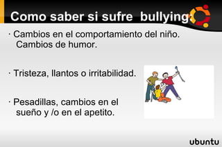 Como saber si sufre bullying:
· Cambios en el comportamiento del niño.
  Cambios de humor.


· Tristeza, llantos o irritabilidad.


· Pesadillas, cambios en el
  sueño y /o en el apetito.
 