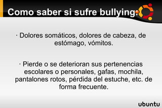 Como saber si sufre bullying:

 · Dolores somáticos, dolores de cabeza, de
             estómago, vómitos.


  · Pierde o se deterioran sus pertenencias
    escolares o personales, gafas, mochila,
 pantalones rotos, pérdida del estuche, etc. de
                forma frecuente.
 
