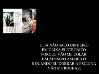 JÁ NÃO SACO DINHEIRO  EM CAIXA ELETRÔNICO  PORQUE VÃO ME COLAR  UM ADESIVO AMARELO  E QUANDO EU DOBRAR A ESQUINA  VÃO ME ROUBAR; 