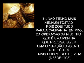 11. NÃO TENHO MAIS  NENHUM TOSTÃO  POIS DOEI TUDO PARA A CAMPANHA  EM PROL  DA OPERAÇÃO DA NILDINHA,  QUE É UMA MENINA  QUE PRECISA FAZER  UMA OPERAÇÃO URGENTE,  QUE SÓ TEM  MAIS DOIS MESES DE VIDA (DESDE 1993); 